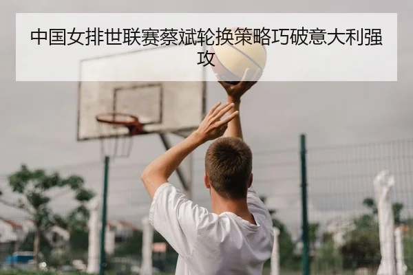 中国女排世联赛蔡斌轮换策略巧破意大利强攻
